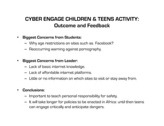 CYBER ENGAGE CHILDREN & TEENS ACTIVITY:
              Outcome and Feedback

•  Biggest Concerns from Students:
    –  Why age restrictions on sites such as Facebook?
    –  Reoccurring warning against pornography.

•  Biggest Concerns from Leader:
    –  Lack of basic internet knowledge.
    –  Lack of affordable internet platforms.
    –  Little or no information on which sites to visit or stay away from.

•  Conclusions:
    –  Important to teach personal responsibility for safety.
    –  It will take longer for policies to be enacted in Africa: until then teens
       can engage critically and anticipate dangers.
 