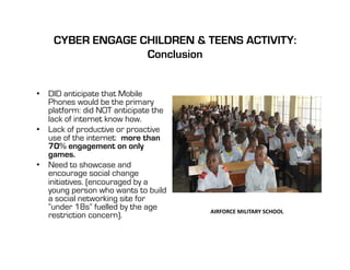 CYBER ENGAGE CHILDREN & TEENS ACTIVITY:
                  Conclusion


•  DID anticipate that Mobile
   Phones would be the primary
   platform: did NOT anticipate the
   lack of internet know how.
•  Lack of productive or proactive
   use of the internet: more than
   70% engagement on only
   games.
•  Need to showcase and
   encourage social change
   initiatives. (encouraged by a
   young person who wants to build
   a social networking site for
   “under 18s” fuelled by the age     AIRFORCE	
  MILITARY	
  SCHOOL	
  
   restriction concern).
 
