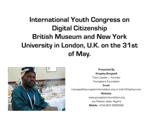 International Youth Congress on
          Digital Citizenship
   British Museum and New York
University in London, U.K. on the 31st
                of May. 

                                      Presented By
                                   Kingsley Bangwell
                                Team Leader / Founder
                                 Youngstars Foundation
                                          Email:
                k.bangwell@youngstars-foundation.org or kntb12@yahoo.com
                                       Website:
                             www.youngstars-foundation.org
                               Jos Plateau state, Nigeria
                             Mobile: +234 803 5868586
 