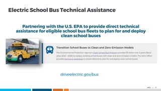 NREL | 17
Electric School Bus Technical Assistance
driveelectric.gov/bus
Partnering with the U.S. EPA to provide direct technical
assistance for eligible school bus fleets to plan for and deploy
clean school buses
 