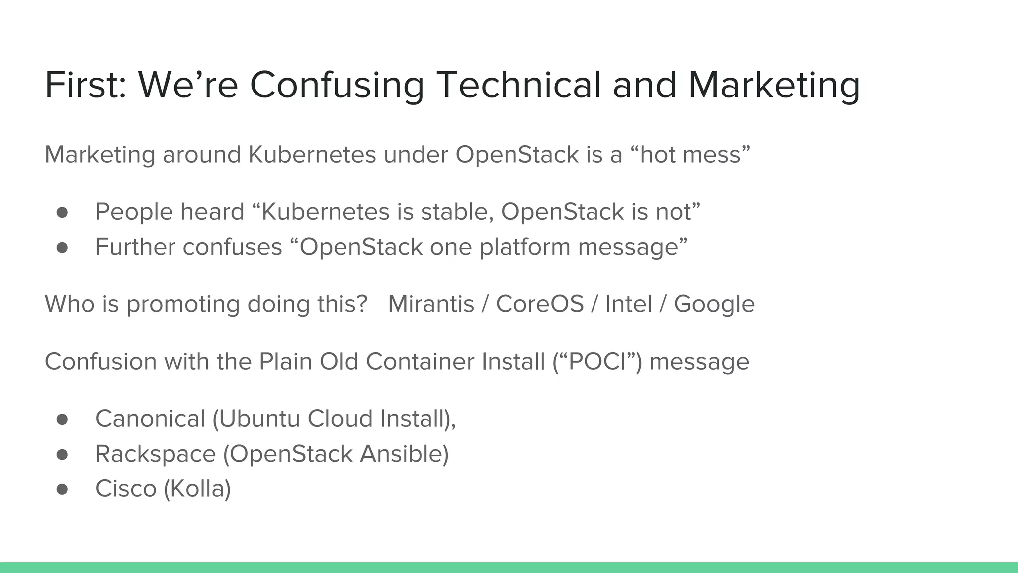 First: We’re Confusing Technical and Marketing
Marketing around Kubernetes under OpenStack is a “hot mess”
● People heard “Kubernetes is stable, OpenStack is not”
● Further confuses “OpenStack one platform message”
Who is promoting doing this? Mirantis / CoreOS / Intel / Google
Confusion with the Plain Old Container Install (“POCI”) message
● Canonical (Ubuntu Cloud Install),
● Rackspace (OpenStack Ansible)
● Cisco (Kolla)
 