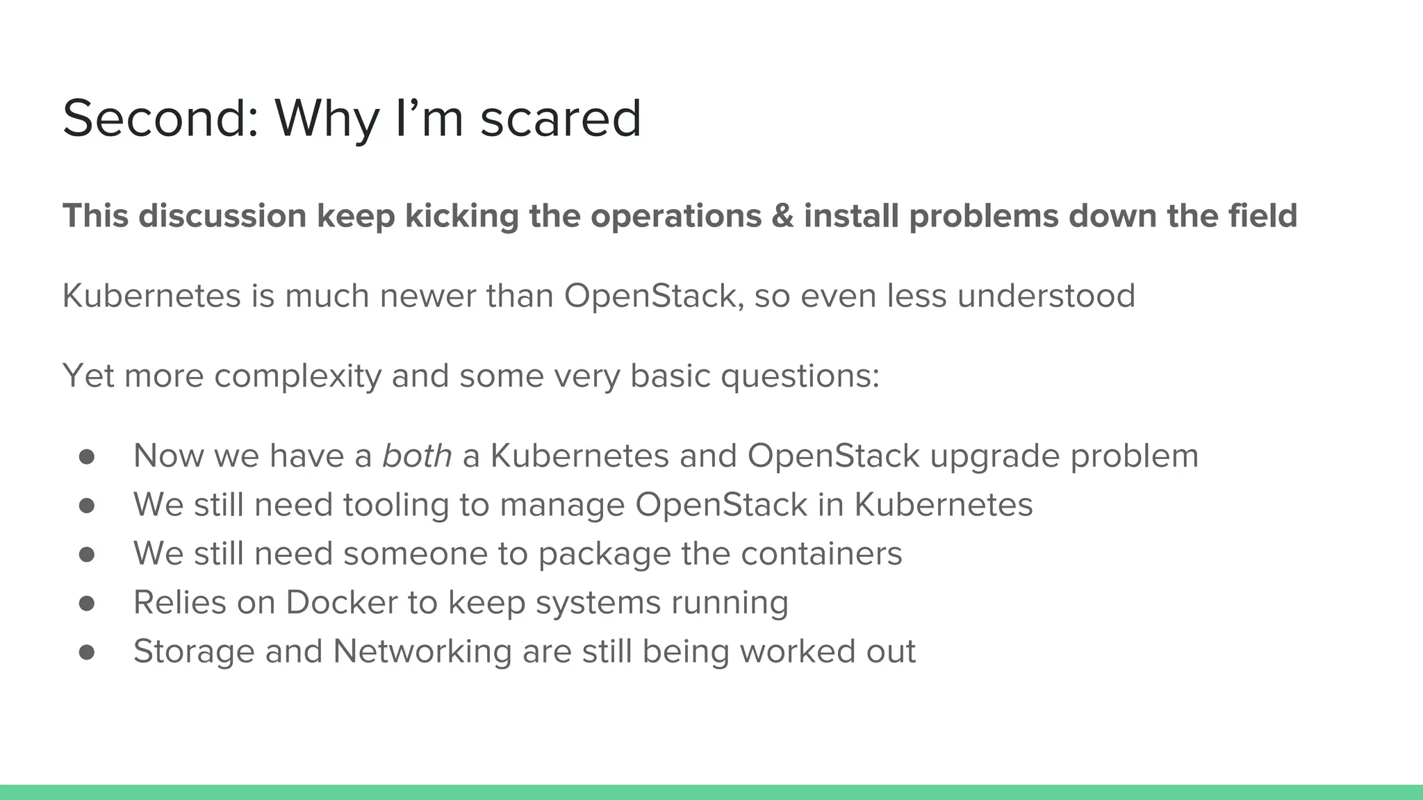 Second: Why I’m scared
This discussion keep kicking the operations & install problems down the field
Kubernetes is much newer than OpenStack, so even less understood
Yet more complexity and some very basic questions:
● Now we have a both a Kubernetes and OpenStack upgrade problem
● We still need tooling to manage OpenStack in Kubernetes
● We still need someone to package the containers
● Relies on Docker to keep systems running
● Storage and Networking are still being worked out
 