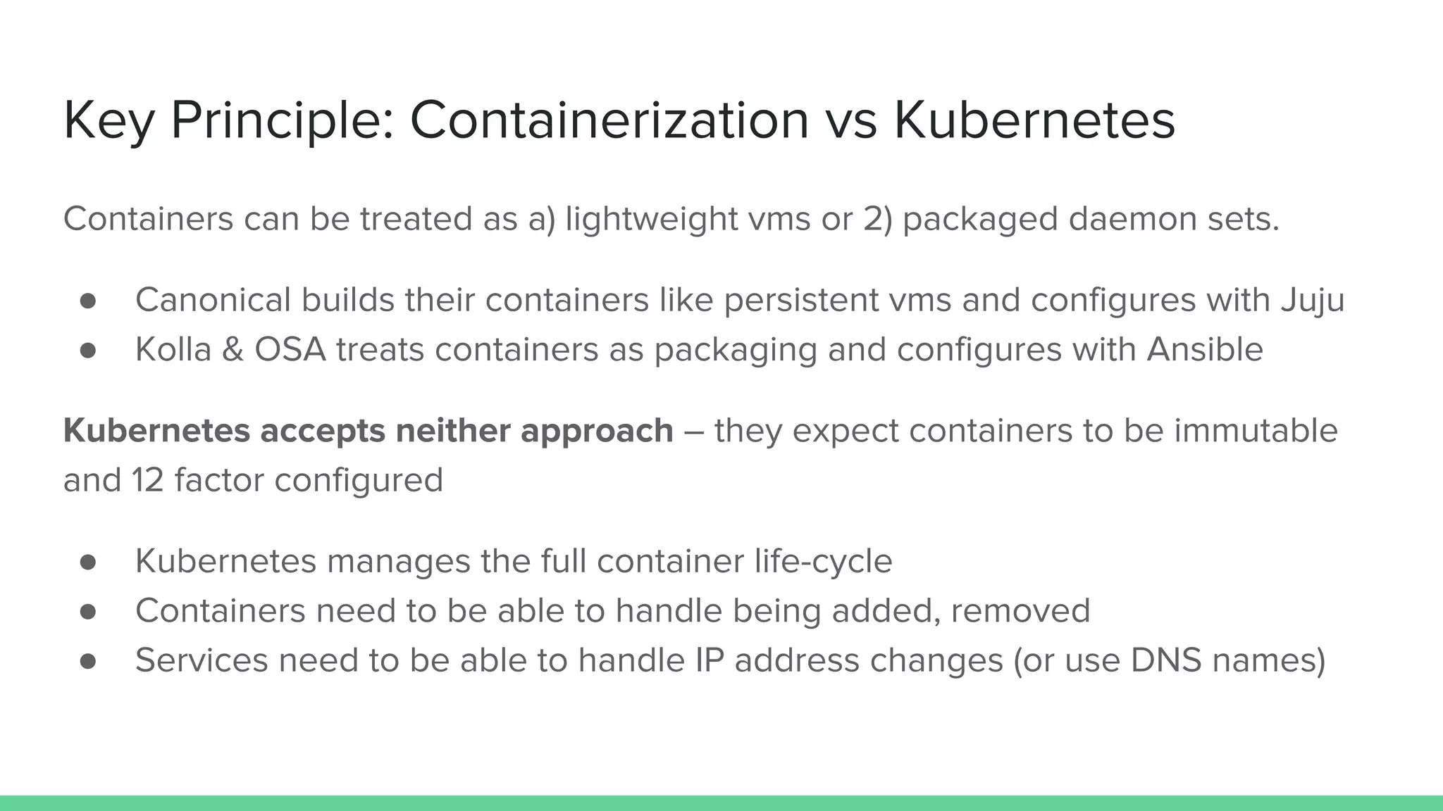 Key Principle: Containerization vs Kubernetes
Containers can be treated as a) lightweight vms or 2) packaged daemon sets.
● Canonical builds their containers like persistent vms and configures with Juju
● Kolla & OSA treats containers as packaging and configures with Ansible
Kubernetes accepts neither approach – they expect containers to be immutable
and 12 factor configured
● Kubernetes manages the full container life-cycle
● Containers need to be able to handle being added, removed
● Services need to be able to handle IP address changes (or use DNS names)
 