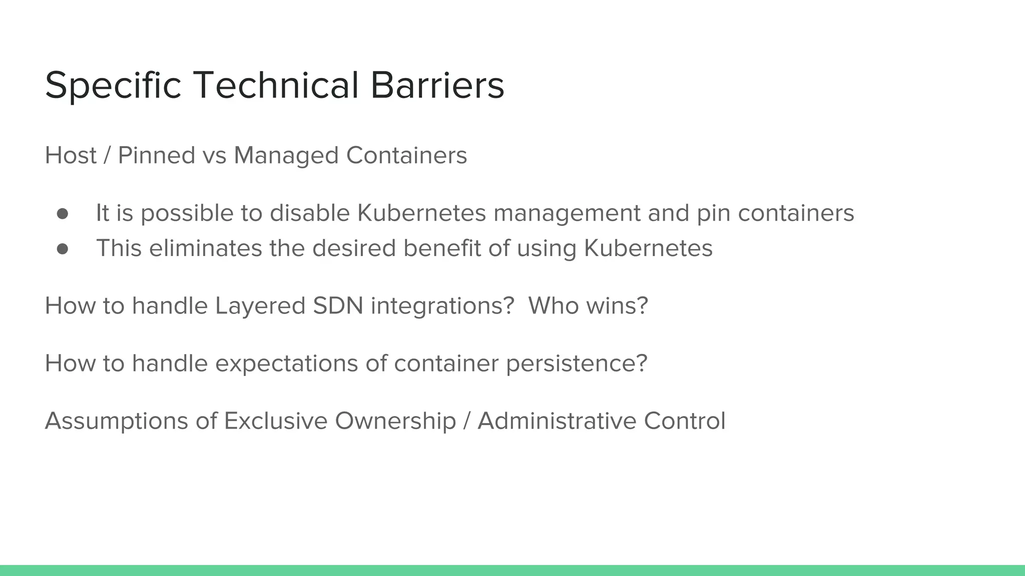 Specific Technical Barriers
Host / Pinned vs Managed Containers
● It is possible to disable Kubernetes management and pin containers
● This eliminates the desired benefit of using Kubernetes
How to handle Layered SDN integrations? Who wins?
How to handle expectations of container persistence?
Assumptions of Exclusive Ownership / Administrative Control
 