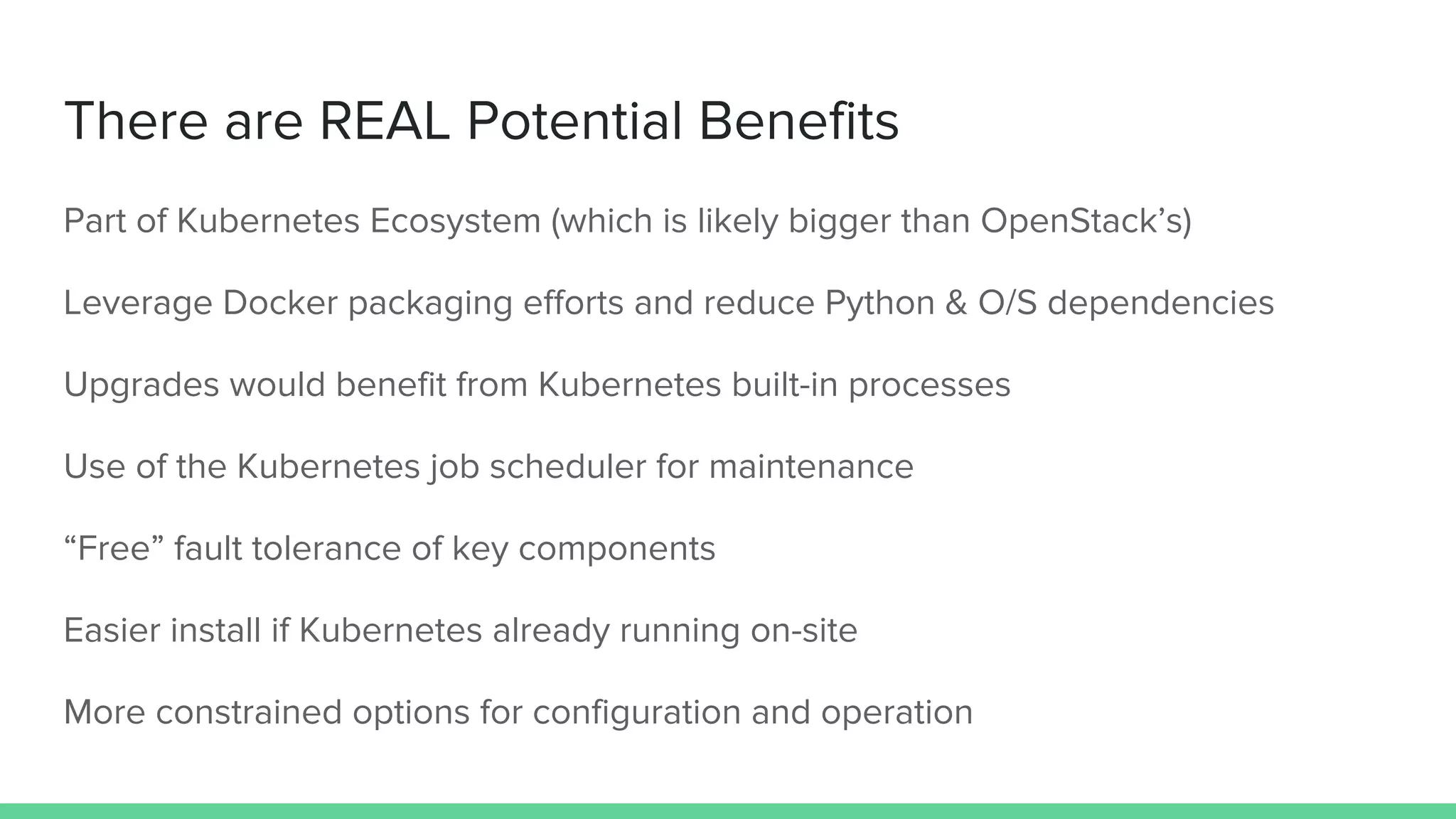 There are REAL Potential Benefits
Part of Kubernetes Ecosystem (which is likely bigger than OpenStack’s)
Leverage Docker packaging efforts and reduce Python & O/S dependencies
Upgrades would benefit from Kubernetes built-in processes
Use of the Kubernetes job scheduler for maintenance
“Free” fault tolerance of key components
Easier install if Kubernetes already running on-site
More constrained options for configuration and operation
 