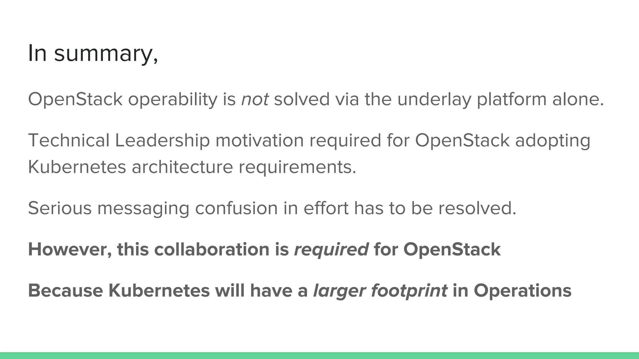 In summary,
OpenStack operability is not solved via the underlay platform alone.
Technical Leadership motivation required for OpenStack adopting
Kubernetes architecture requirements.
Serious messaging confusion in effort has to be resolved.
However, this collaboration is required for OpenStack
Because Kubernetes will have a larger footprint in Operations
 