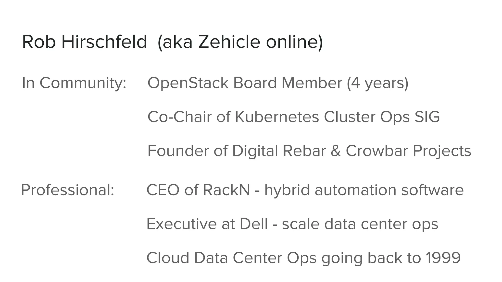 Rob Hirschfeld (aka Zehicle online)
In Community: OpenStack Board Member (4 years)
Co-Chair of Kubernetes Cluster Ops SIG
Founder of Digital Rebar & Crowbar Projects
Professional: CEO of RackN - hybrid automation software
Executive at Dell - scale data center ops
Cloud Data Center Ops going back to 1999
 