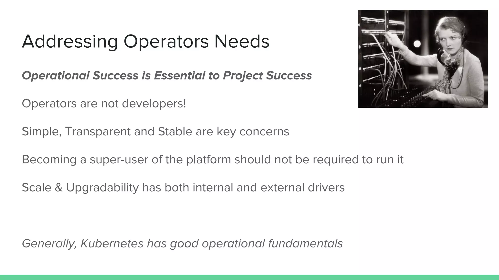 Addressing Operators Needs
Operational Success is Essential to Project Success
Operators are not developers!
Simple, Transparent and Stable are key concerns
Becoming a super-user of the platform should not be required to run it
Scale & Upgradability has both internal and external drivers
Generally, Kubernetes has good operational fundamentals
 