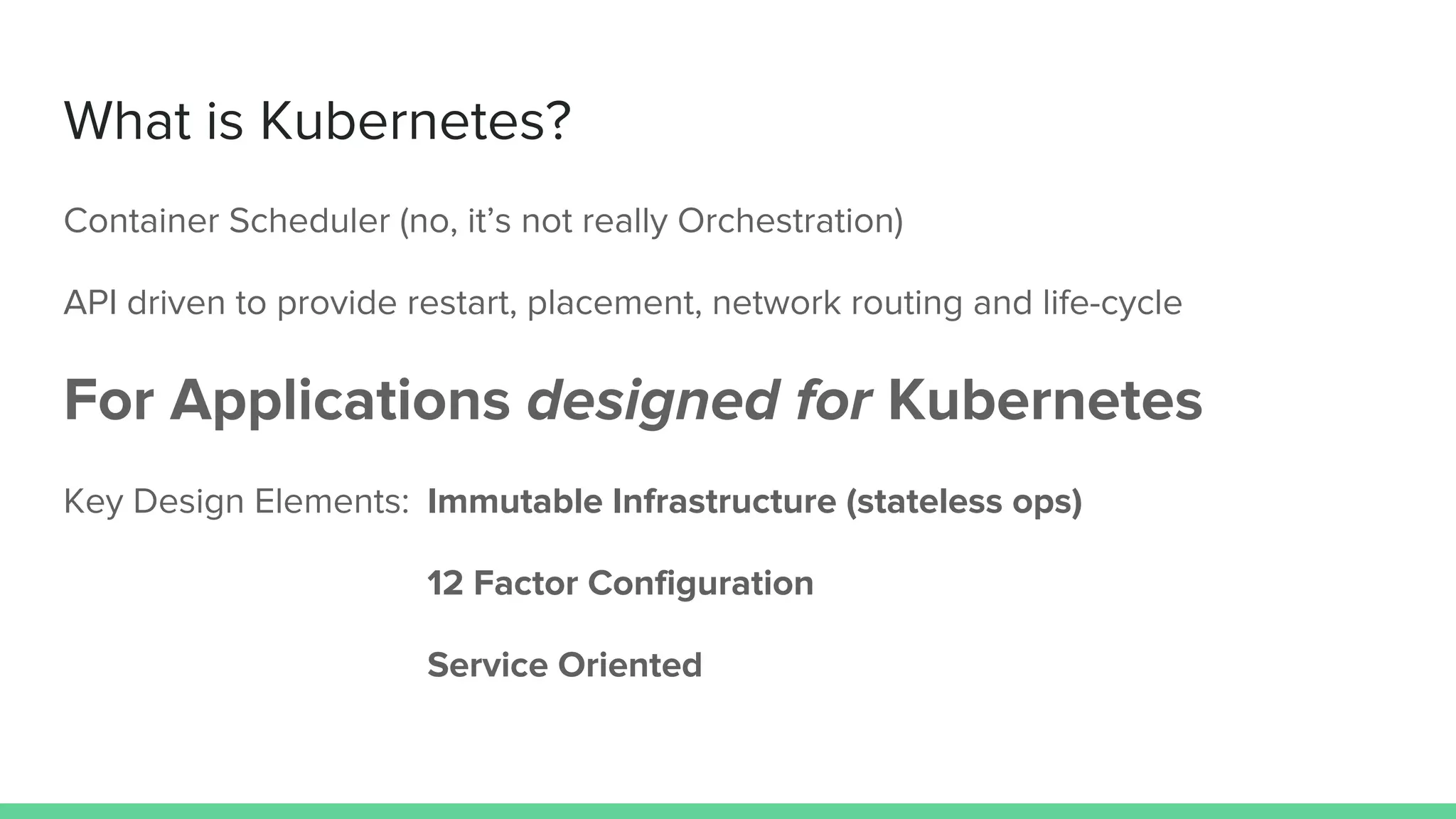 What is Kubernetes?
Container Scheduler (no, it’s not really Orchestration)
API driven to provide restart, placement, network routing and life-cycle
For Applications designed for Kubernetes
Key Design Elements: Immutable Infrastructure (stateless ops)
12 Factor Configuration
Service Oriented
 