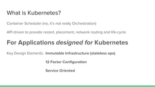What is Kubernetes?
Container Scheduler (no, it’s not really Orchestration)
API driven to provide restart, placement, netw...