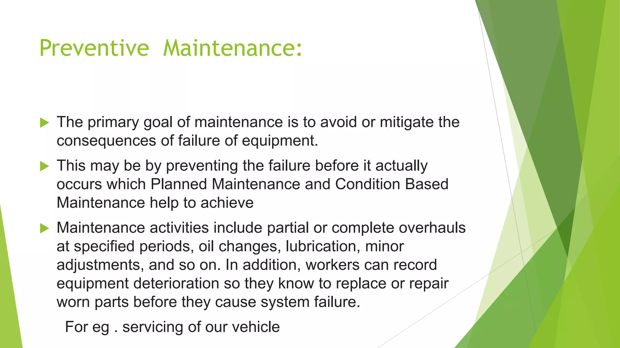 Preventive Maintenance:
 The primary goal of maintenance is to avoid or mitigate the
consequences of failure of equipment.
 This may be by preventing the failure before it actually
occurs which Planned Maintenance and Condition Based
Maintenance help to achieve
 Maintenance activities include partial or complete overhauls
at specified periods, oil changes, lubrication, minor
adjustments, and so on. In addition, workers can record
equipment deterioration so they know to replace or repair
worn parts before they cause system failure.
For eg . servicing of our vehicle
 