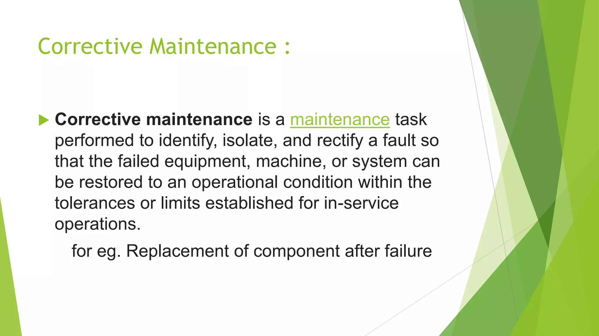 Corrective Maintenance :
 Corrective maintenance is a maintenance task
performed to identify, isolate, and rectify a fault so
that the failed equipment, machine, or system can
be restored to an operational condition within the
tolerances or limits established for in-service
operations.
for eg. Replacement of component after failure
 