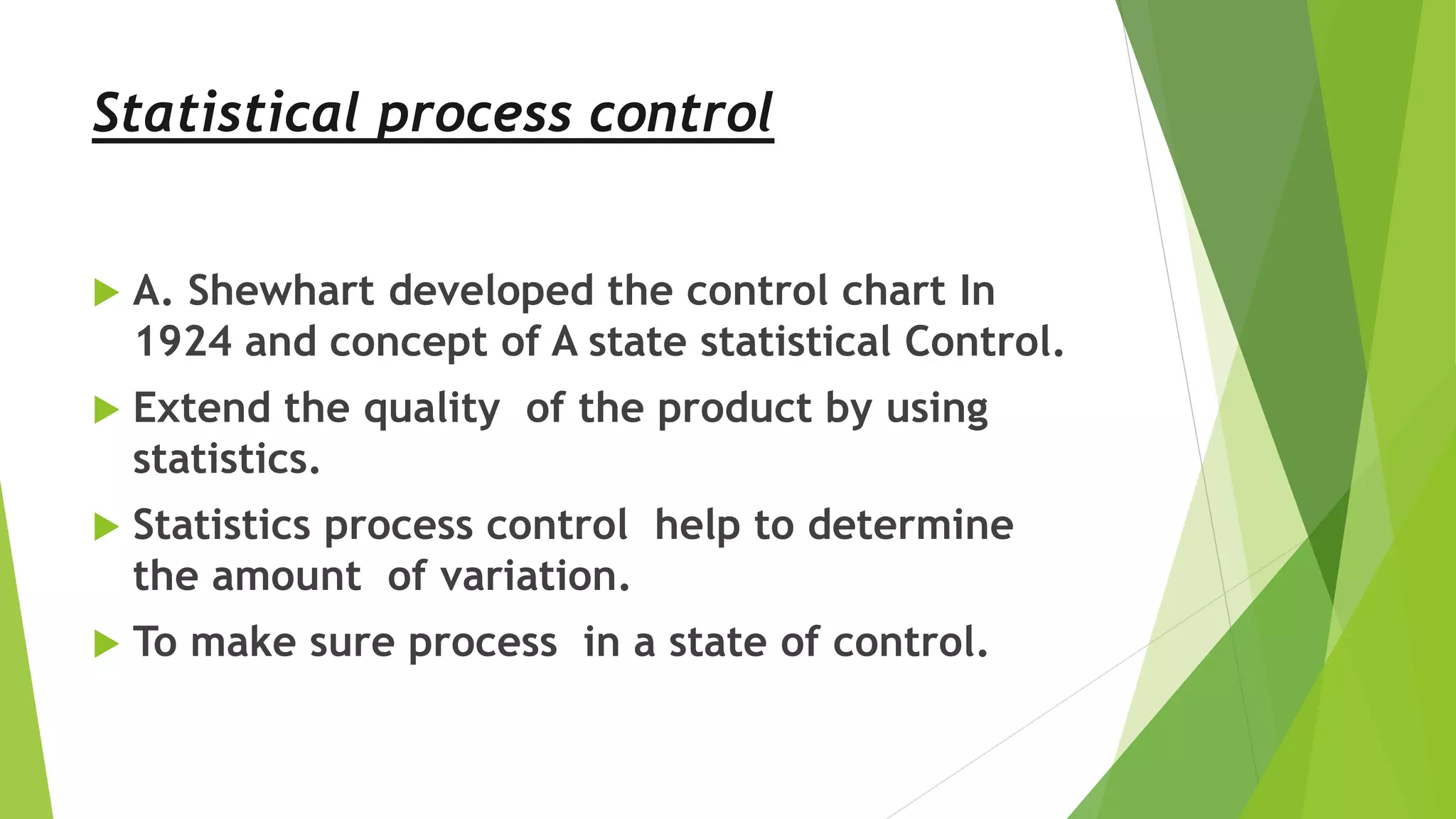 Statistical process control
 A. Shewhart developed the control chart In
1924 and concept of A state statistical Control.
 Extend the quality of the product by using
statistics.
 Statistics process control help to determine
the amount of variation.
 To make sure process in a state of control.
 