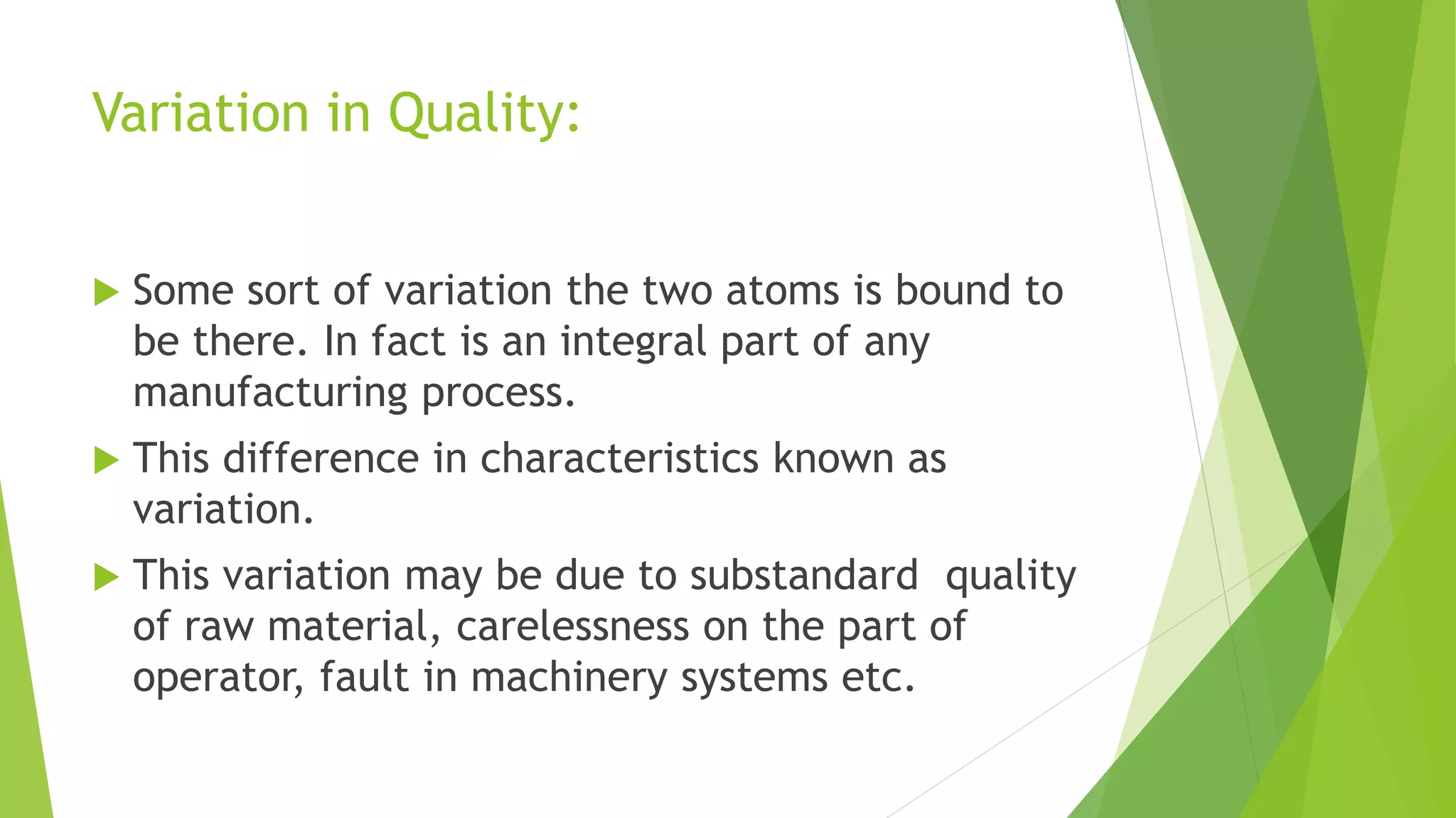 Variation in Quality:
 Some sort of variation the two atoms is bound to
be there. In fact is an integral part of any
manufacturing process.
 This difference in characteristics known as
variation.
 This variation may be due to substandard quality
of raw material, carelessness on the part of
operator, fault in machinery systems etc.
 