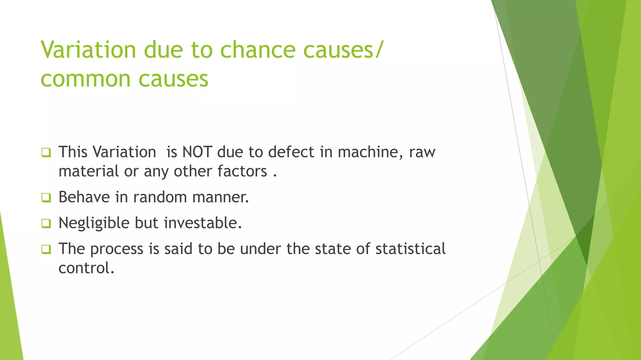 Variation due to chance causes/
common causes
 This Variation is NOT due to defect in machine, raw
material or any other factors .
 Behave in random manner.
 Negligible but investable.
 The process is said to be under the state of statistical
control.
 