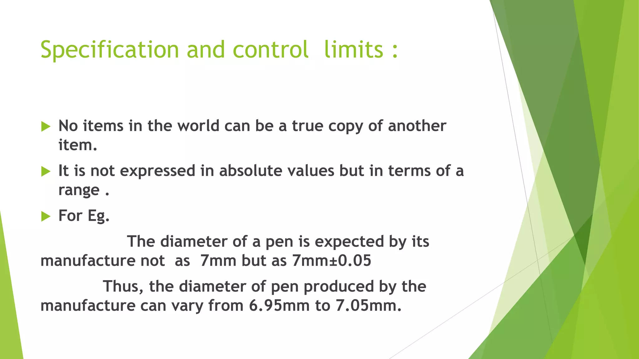 Specification and control limits :
 No items in the world can be a true copy of another
item.
 It is not expressed in absolute values but in terms of a
range .
 For Eg.
The diameter of a pen is expected by its
manufacture not as 7mm but as 7mm±0.05
Thus, the diameter of pen produced by the
manufacture can vary from 6.95mm to 7.05mm.
 