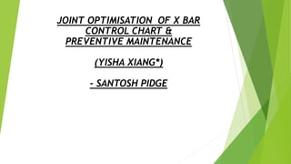 JOINT OPTIMISATION OF X BAR
CONTROL CHART &
PREVENTIVE MAINTENANCE
(YISHA XIANG*)
- SANTOSH PIDGE
 
