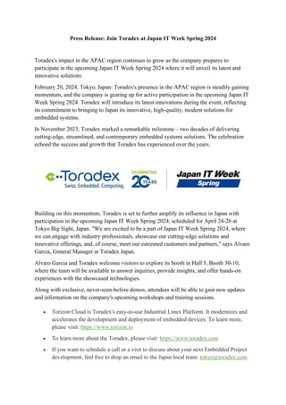Press Release: Join Toradex at Japan IT Week Spring 2024
Toradex's impact in the APAC region continues to grow as the company prepares to
participate in the upcoming Japan IT Week Spring 2024 where it will unveil its latest and
innovative solutions.
February 20, 2024, Tokyo, Japan: Toradex's presence in the APAC region is steadily gaining
momentum, and the company is gearing up for active participation in the upcoming Japan IT
Week Spring 2024. Toradex will introduce its latest innovations during the event, reflecting
its commitment to bringing to Japan its innovative, high-quality, modern solutions for
embedded systems.
In November 2023, Toradex marked a remarkable milestone – two decades of delivering
cutting-edge, streamlined, and contemporary embedded systems solutions. The celebration
echoed the success and growth that Toradex has experienced over the years.
Building on this momentum, Toradex is set to further amplify its influence in Japan with
participation in the upcoming Japan IT Week Spring 2024, scheduled for April 24-26 at
Tokyo Big Sight, Japan. "We are excited to be a part of Japan IT Week Spring 2024, where
we can engage with industry professionals, showcase our cutting-edge solutions and
innovative offerings, and, of course, meet our esteemed customers and partners," says Alvaro
Garcia, General Manager at Toradex Japan.
Alvaro Garcia and Toradex welcome visitors to explore its booth in Hall 5, Booth 30-10,
where the team will be available to answer inquiries, provide insights, and offer hands-on
experiences with the showcased technologies.
Along with exclusive, never-seen-before demos, attendees will be able to gain new updates
and information on the company's upcoming workshops and training sessions.
• Torizon Cloud is Toradex's easy-to-use Industrial Linux Platform. It modernizes and
accelerates the development and deployment of embedded devices. To learn more,
please visit: https://www.torizon.io
• To learn more about the Toradex, please visit: https://www.toradex.com
• If you want to schedule a call or a visit to discuss about your next Embedded Project
development, feel free to drop an email to the Japan local team: tokyo@toradex.com
 