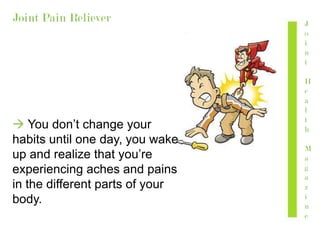 Joint Pain Reliever
 You don’t change your
habits until one day, you wake
up and realize that you’re
experiencing aches and pains
in the different parts of your
body.
J
o
i
n
t
H
e
a
l
t
h
M
a
g
a
z
i
n
e
 