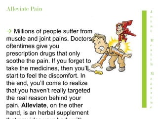 Alleviate Pain
 Millions of people suffer from
muscle and joint pains. Doctors
oftentimes give you
prescription drugs that only
soothe the pain. If you forget to
take the medicines, then you’ll
start to feel the discomfort. In
the end, you’ll come to realize
that you haven’t really targeted
the real reason behind your
pain. Alleviate, on the other
hand, is an herbal supplement
J
o
i
n
t
H
e
a
l
t
h
M
a
g
a
z
i
n
e
 