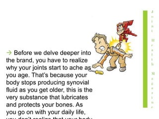  Before we delve deeper into
the brand, you have to realize
why your joints start to ache as
you age. That’s because your
body stops producing synovial
fluid as you get older, this is the
very substance that lubricates
and protects your bones. As
you go on with your daily life,
J
o
i
n
t
H
e
a
l
t
h
M
a
g
a
z
i
n
e
 