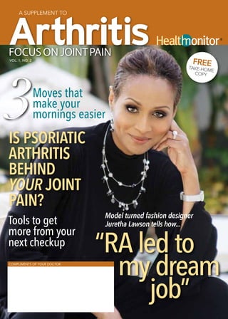 A supplement to



                                                                        ®




Focus on joint pain
vol. 1, no. 2
                                                           FREE




3
                                                         Ta   ke-Home
                                                              Copy



                Moves that
                make your
                mornings easier
is psoriatic
arthritis
behind
your joint
pain?
                              Model turned fashion designer
Tools to get                  Juretha Lawson tells how...
more from your
next checkup
                             “RA led to
Compliments of your doctor


                               my dream
                                   job”
 