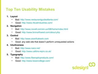 Top Ten Usability Mistakes Layout Bad:  http:// www.restaurantguideatlanta.com / Good:  http://www.rikcatindustries.com/   Navigation Bad:  http://www.novell.com/en-us/GB/home/index.html   Good:  http://www.bninorthwest.com/about.php   Control Bad:  http://www.aceofcakestv.com   Good: any web site that doesn’t perform unrequested actions Intuitiveness Bad:  http://www.naco.net/   Good:  http://www.calibre-repro.co.uk/   Typography Bad:  http:// www.fiberopticproducts.com / Good:  http:// www.towercollege.com /   