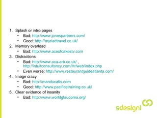 Splash or intro pages Bad:  http:// www.jonespartners.com /   Good:  http://myriadtravel.co.uk/   Memory overload Bad:  http://www.aceofcakestv.com   Distractions Bad:  http://www.oca-arb.co.uk /  ,  http://intuitconsultancy.com/Hr/web/index.php   Even worse:  http:// www.restaurantguideatlanta.com /   Image crazy Bad:  http://manducatis.com   Good:  http://www.pacificatraining.co.uk/   Clear evidence of insanity Bad:  http:// www.worldglaucoma.org /   