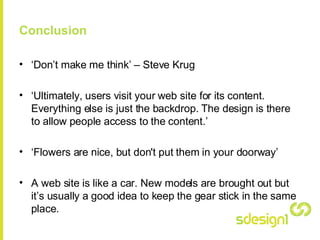 Conclusion ‘ Don’t make me think’ – Steve Krug ‘ Ultimately, users visit your web site for its content. Everything else is just the backdrop. The design is there to allow people access to the content.’ ‘ Flowers are nice, but don't put them in your doorway’ A web site is like a car. New models are brought out but it’s usually a good idea to keep the gear stick in the same place. 