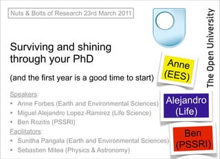 Nuts & Bolts of Research 23rd March 2011




Surviving and shining
through your PhD                                Anne
(and the first year is a good time to start)   (EES)

Speakers:
• Anne Forbes (Earth and Environmental Sciences) Alejandro
• Miguel Alejandro Lopez-Ramirez (Life Science)      (Life)
• Ben Rozitis (PSSRI)
Facilitators:
                                                       Ben
• Sunitha Pangala (Earth and Environmental Sciences)
• Sebastien Mitea (Physics & Astronomy)
                                                     (PSSRI)
 