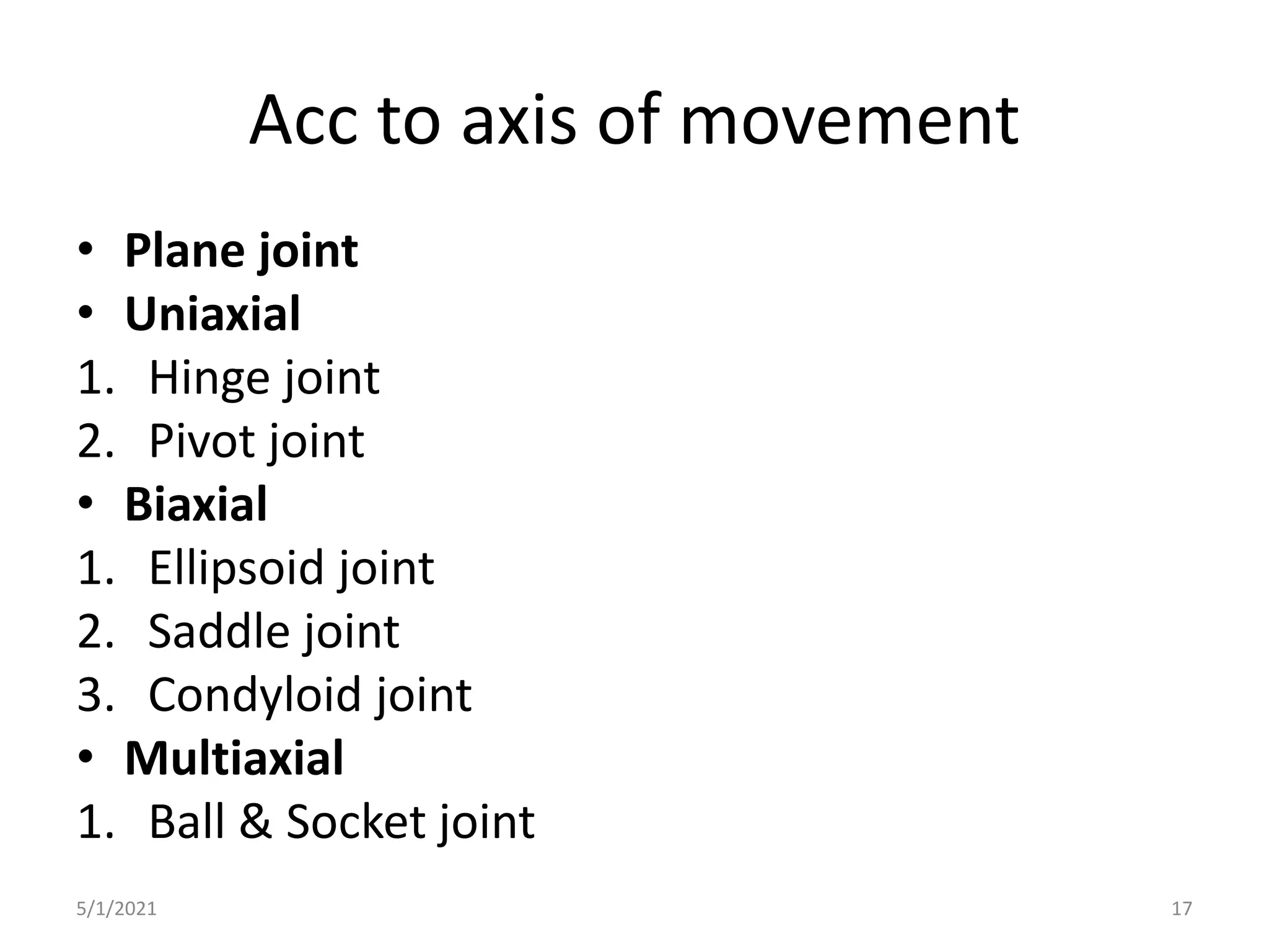 Acc to axis of movement
• Plane joint
• Uniaxial
1. Hinge joint
2. Pivot joint
• Biaxial
1. Ellipsoid joint
2. Saddle joint
3. Condyloid joint
• Multiaxial
1. Ball & Socket joint
5/1/2021 17
 