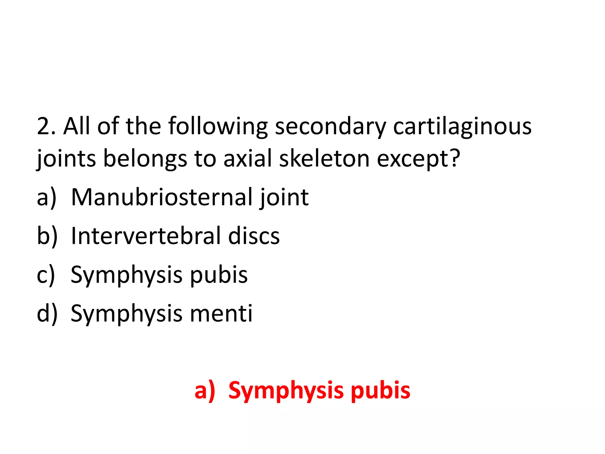2. All of the following secondary cartilaginous
joints belongs to axial skeleton except?
a) Manubriosternal joint
b) Intervertebral discs
c) Symphysis pubis
d) Symphysis menti
a) Symphysis pubis
 