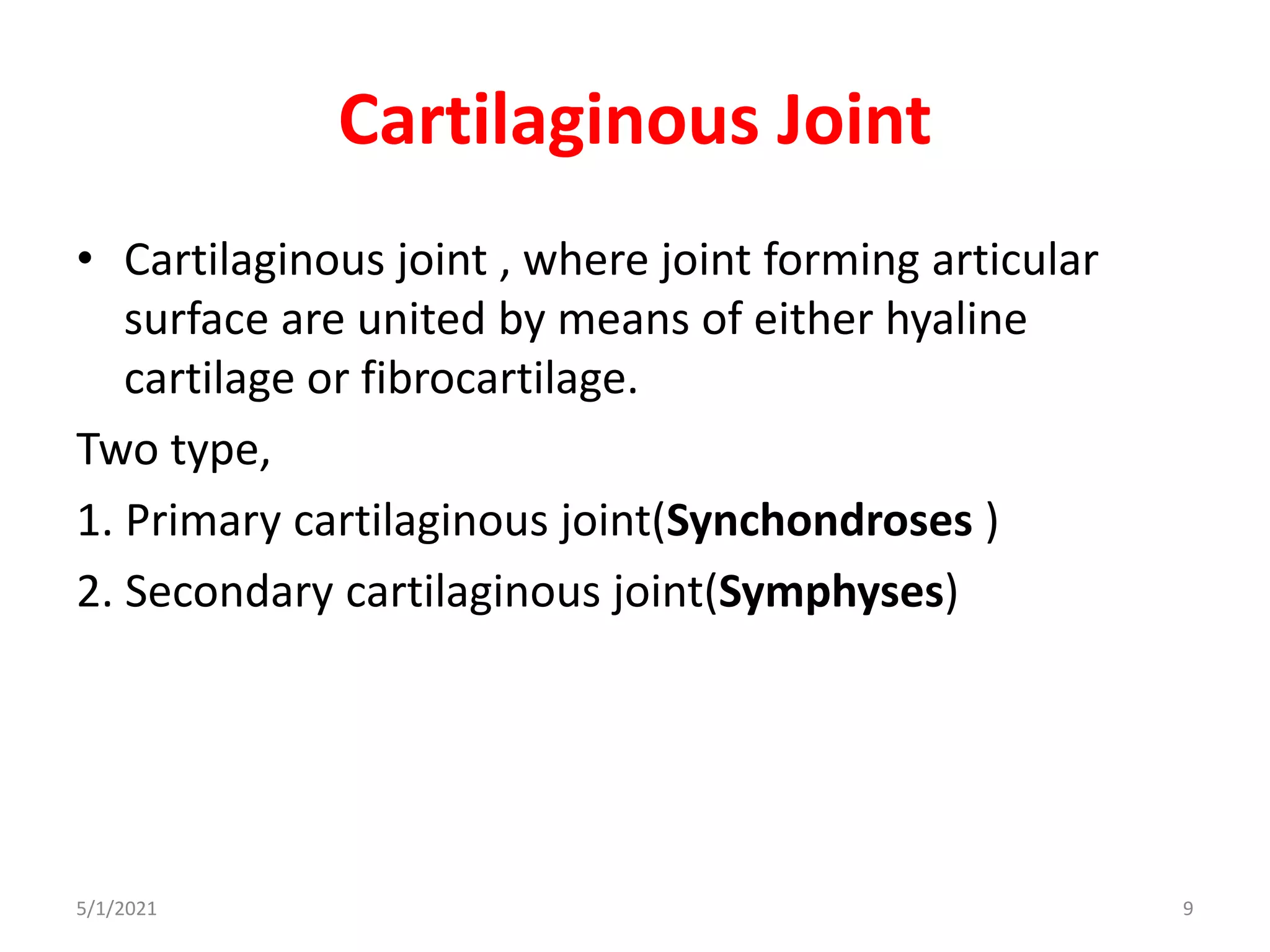 Cartilaginous Joint
• Cartilaginous joint , where joint forming articular
surface are united by means of either hyaline
cartilage or fibrocartilage.
Two type,
1. Primary cartilaginous joint(Synchondroses )
2. Secondary cartilaginous joint(Symphyses)
5/1/2021 9
 
