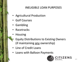 INELIGIBLE LOAN PURPOSES Agricultural Production Golf Courses Gambling  Racetracks Housing Equity Distributions to Existing Owners  (if maintaining  any  ownership) Line of Credit Loans Loans with Balloon Payments 
