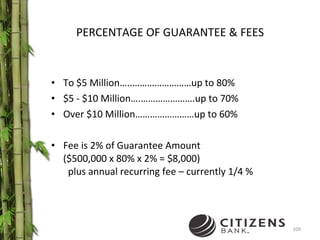 PERCENTAGE OF GUARANTEE & FEES To $5 Million…..……………………up to 80% $5 - $10 Million….………………….up to 70% Over $10 Million……………………up to 60% Fee is 2% of Guarantee Amount ($500,000 x 80% x 2% = $8,000)   plus annual recurring fee – currently 1/4 % 
