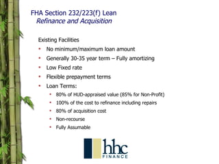 FHA Section 232/223(f) Lean Refinance and Acquisition Existing Facilities No minimum/maximum loan amount Generally 30-35 year term – Fully amortizing Low Fixed rate Flexible prepayment terms Loan Terms: 80% of HUD-appraised value (85% for Non-Profit) 100% of the cost to refinance including repairs 80% of acquisition cost Non-recourse Fully Assumable 