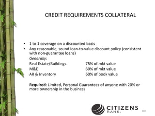 CREDIT REQUIREMENTS COLLATERAL 1 to 1 coverage on a discounted basis Any reasonable, sound loan-to-value discount policy (consistent with non-guarantee loans)  Generally : Real Estate/Buildings 75% of mkt value M&E 60% of mkt value AR & Inventory 60% of book value Required : Limited, Personal Guarantees of anyone with 20% or more ownership in the business 