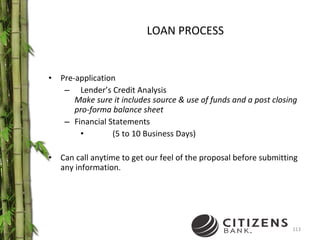 LOAN PROCESS Pre-application Lender’s Credit Analysis  Make sure it includes source & use of funds and a post closing pro-forma balance sheet Financial Statements (5 to 10 Business Days) Can call anytime to get our feel of the proposal before submitting any information. 