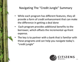 Navigating The “Credit Jungle” Summary While each program has different features, they all provide a form of credit enhancement that can make the difference in getting a deal done Each program provides additional benefits to the borrower, which offsets the incremental up-front expense.  The key is to partner with a bank that is familiar with these programs and can help you navigate today’s “credit jungle” 