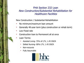 FHA Section 232 Lean New Construction/Substantial Rehabilitation for  Healthcare Facilities New Construction / Substantial Rehabilitation No minimum/maximum loan amount Generally 40-year term (plus construction or rehab term) Low Fixed rate Construction loan to Permanent all at once Loan Terms: Assisted Living- 75% of LTV, 1.45 DSCR Skilled Nursing- 80% LTV, 1.45 DSCR Non-recourse Fully Assumable 