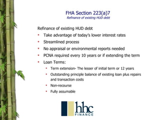 FHA Section 223(a)7   Refinance of existing HUD debt Refinance of existing HUD debt Take advantage of today’s lower interest rates Streamlined process No appraisal or environmental reports needed PCNA required every 10 years or if extending the term Loan Terms: Term extension- The lesser of initial term or 12 years Outstanding principle balance of existing loan plus repairs and transaction costs Non-recourse Fully assumable 
