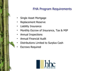 FHA Program Requirements Single Asset Mortgage Replacement Reserve Liability Insurance Monthly Escrow of Insurance, Tax & MIP Annual Inspections Annual Financial Audit Distributions Limited to Surplus Cash Escrows Required 