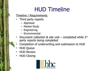 HUD Timeline Timeline / Requirements  Third party reports Appraisal Market Study Engineering  Environmental Document collection & site visit – completed while 3 rd  party reports being completed Completion of underwriting and submission to HUD  HUD Queue  HUD Review  HUD Closing  
