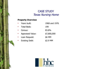 CASE STUDY Texas Nursing Home Property Overview Years built: 1968 and 1976 Total Beds:  199 Census: 83.8% Appraised Value: $7,800,000 Loan Request:  $6 MM Existing Debt: $2.9 MM 