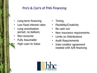 Pro’s & Con’s of FHA Financing Long-term financing Low fixed interest rates  Long amortization period; no balloon;  Non-recourse Fully Assumable High Loan to Value Timing Flexibility/Creativity No cash out New insurance requirements Limits on Distributions Audit Requirements Inter-creditor agreement needed with A/R financing PRO’S CON’S 