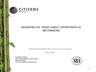 NAVIGATING THE “CREDIT JUNGLE” OPPORTUNITES for SBA FINANCING OHCA/OCAL/OCDD 2011 Annual Convention May 2011 Timothy D. Dixon Head of Small Business Administration (W) 216-514-5431 [email_address] 
