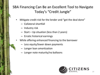 SBA Financing Can Be an Excellent Tool to Navigate Today’s “Credit Jungle” Mitigate credit risk for the lender and “get the deal done” Collateral shortfall Industry risk Start – Up situation (less than 2 years) Erratic historical earnings While offering enhanced financing to the borrower Less equity/lower down payments Longer loan amortization Longer note maturity/no balloons 