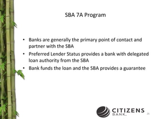 SBA 7A Program Banks are generally the primary point of contact and partner with the SBA Preferred Lender Status provides a bank with delegated loan authority from the SBA Bank funds the loan and the SBA provides a guarantee 
