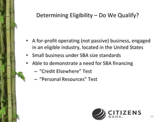 Determining Eligibility – Do We Qualify? A for-profit operating (not passive) business, engaged in an eligible industry, located in the United States Small business under SBA size standards Able to demonstrate a need for SBA financing “ Credit Elsewhere” Test  “ Personal Resources” Test 