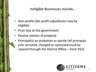 Ineligible Businesses Include… Non-profits (for profit subsidiaries may be eligible) Prior loss to the government Passive owners of property Principal(s) on probation or parole (all principals ever arrested, charged or convicted must be cleared through the District Office – Form 912) 
